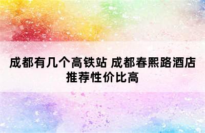 成都有几个高铁站 成都春熙路酒店推荐性价比高